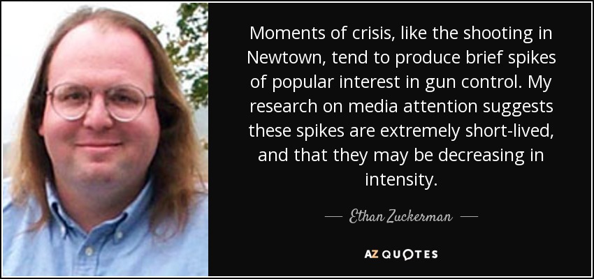 Moments of crisis, like the shooting in Newtown, tend to produce brief spikes of popular interest in gun control. My research on media attention suggests these spikes are extremely short-lived, and that they may be decreasing in intensity. - Ethan Zuckerman
