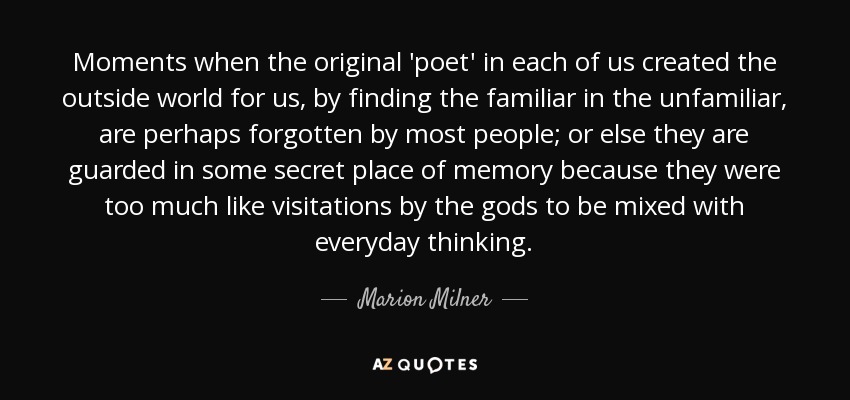 Moments when the original 'poet' in each of us created the outside world for us, by finding the familiar in the unfamiliar, are perhaps forgotten by most people; or else they are guarded in some secret place of memory because they were too much like visitations by the gods to be mixed with everyday thinking. - Marion Milner