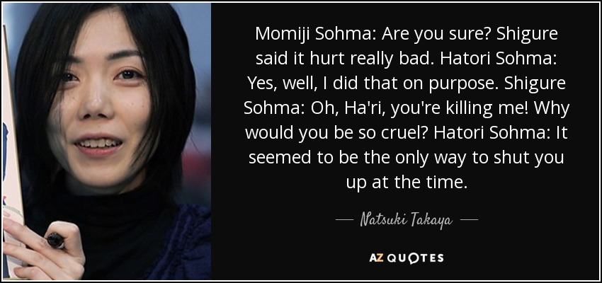 Momiji Sohma: Are you sure? Shigure said it hurt really bad. Hatori Sohma: Yes, well, I did that on purpose. Shigure Sohma: Oh, Ha'ri, you're killing me! Why would you be so cruel? Hatori Sohma: It seemed to be the only way to shut you up at the time. - Natsuki Takaya