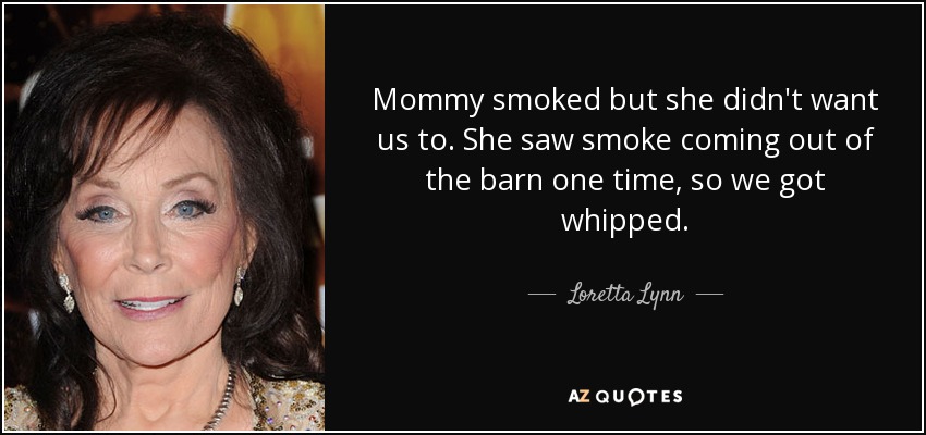 Mommy smoked but she didn't want us to. She saw smoke coming out of the barn one time, so we got whipped. - Loretta Lynn