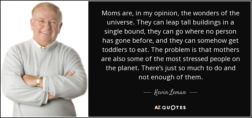 Moms are, in my opinion, the wonders of the universe. They can leap tall buildings in a single bound, they can go where no person has gone before, and they can somehow get toddlers to eat. The problem is that mothers are also some of the most stressed people on the planet. There's just so much to do and not enough of them. - Kevin Leman