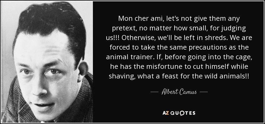 Mon cher ami, let's not give them any pretext, no matter how small, for judging us!!! Otherwise, we'll be left in shreds. We are forced to take the same precautions as the animal trainer. If, before going into the cage, he has the misfortune to cut himself while shaving, what a feast for the wild animals!! - Albert Camus