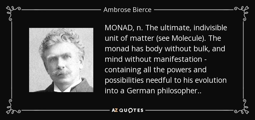 MONAD, n. The ultimate, indivisible unit of matter (see Molecule). The monad has body without bulk, and mind without manifestation - containing all the powers and possibilities needful to his evolution into a German philosopher . . - Ambrose Bierce
