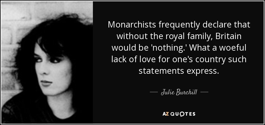 Monarchists frequently declare that without the royal family, Britain would be 'nothing.' What a woeful lack of love for one's country such statements express. - Julie Burchill