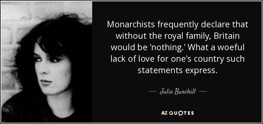 Monarchists frequently declare that without the royal family, Britain would be 'nothing.' What a woeful lack of love for one's country such statements express. - Julie Burchill