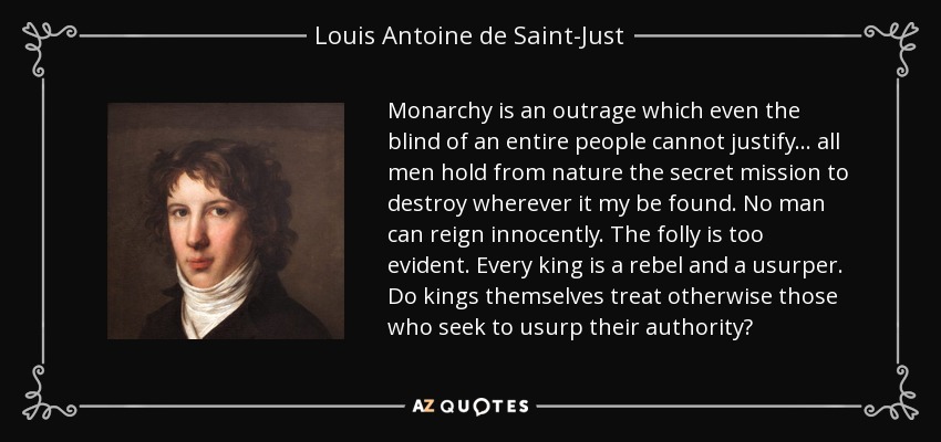 Monarchy is an outrage which even the blind of an entire people cannot justify... all men hold from nature the secret mission to destroy wherever it my be found. No man can reign innocently. The folly is too evident. Every king is a rebel and a usurper. Do kings themselves treat otherwise those who seek to usurp their authority? - Louis Antoine de Saint-Just