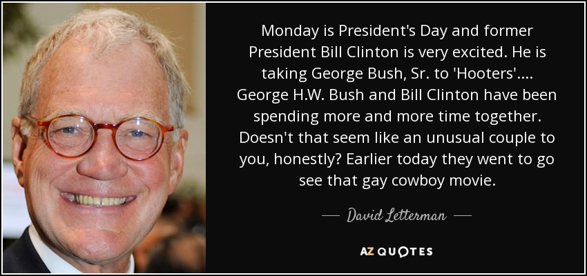 Monday is President's Day and former President Bill Clinton is very excited. He is taking George Bush, Sr. to 'Hooters'. ... George H.W. Bush and Bill Clinton have been spending more and more time together. Doesn't that seem like an unusual couple to you, honestly? Earlier today they went to go see that gay cowboy movie. - David Letterman