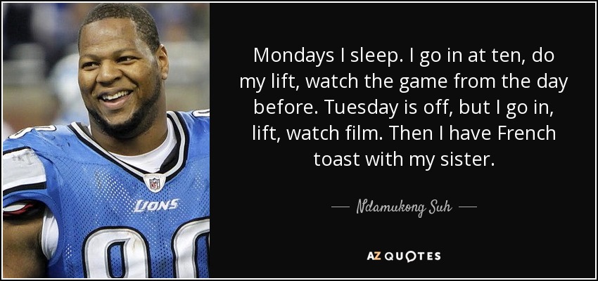 Mondays I sleep. I go in at ten, do my lift, watch the game from the day before. Tuesday is off, but I go in, lift, watch film. Then I have French toast with my sister. - Ndamukong Suh