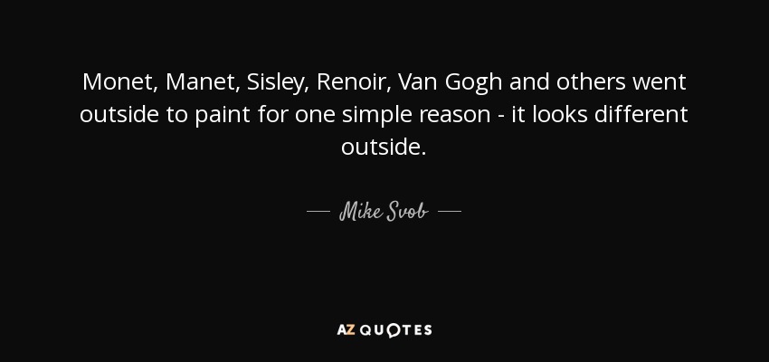 Monet, Manet, Sisley, Renoir, Van Gogh and others went outside to paint for one simple reason - it looks different outside. - Mike Svob