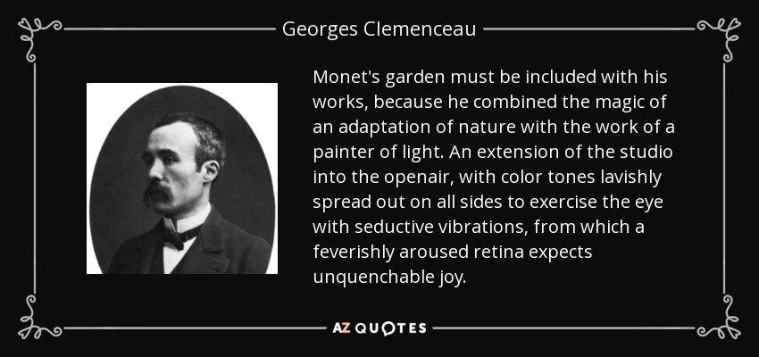 Monet's garden must be included with his works, because he combined the magic of an adaptation of nature with the work of a painter of light. An extension of the studio into the openair, with color tones lavishly spread out on all sides to exercise the eye with seductive vibrations, from which a feverishly aroused retina expects unquenchable joy. - Georges Clemenceau