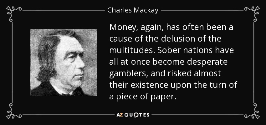 Money, again, has often been a cause of the delusion of the multitudes. Sober nations have all at once become desperate gamblers, and risked almost their existence upon the turn of a piece of paper. - Charles Mackay