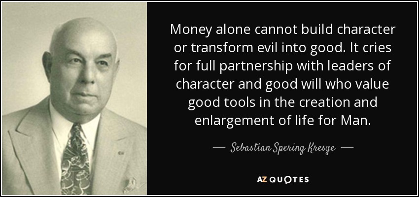 Money alone cannot build character or transform evil into good. It cries for full partnership with leaders of character and good will who value good tools in the creation and enlargement of life for Man. - Sebastian Spering Kresge