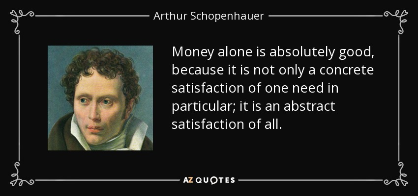 Money alone is absolutely good, because it is not only a concrete satisfaction of one need in particular; it is an abstract satisfaction of all. - Arthur Schopenhauer