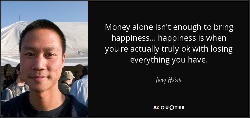 Money alone isn't enough to bring happiness... happiness is when you're actually truly ok with losing everything you have. - Tony Hsieh