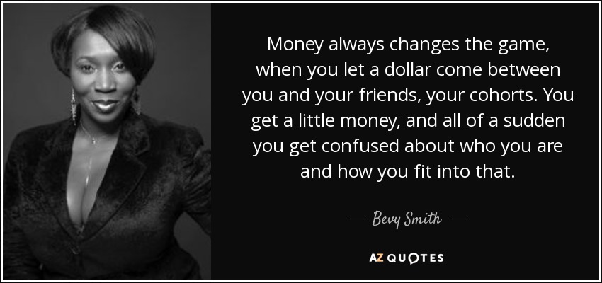 Money always changes the game, when you let a dollar come between you and your friends, your cohorts. You get a little money, and all of a sudden you get confused about who you are and how you fit into that. - Bevy Smith