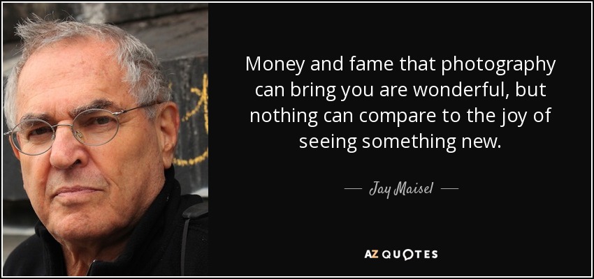 Money and fame that photography can bring you are wonderful, but nothing can compare to the joy of seeing something new. - Jay Maisel