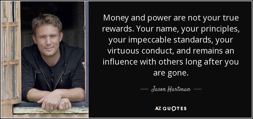 Money and power are not your true rewards. Your name, your principles, your impeccable standards, your virtuous conduct, and remains an influence with others long after you are gone. - Jason Hartman