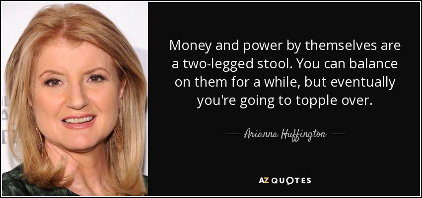 Money and power by themselves are a two-legged stool. You can balance on them for a while, but eventually you're going to topple over. - Arianna Huffington
