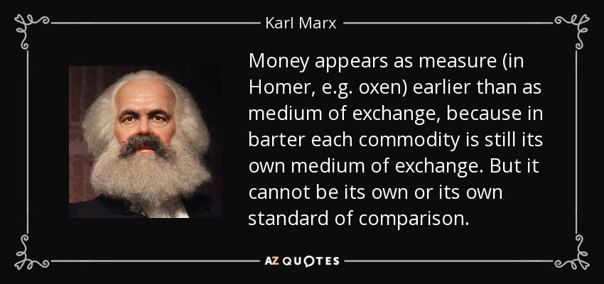 Money appears as measure (in Homer, e.g. oxen) earlier than as medium of exchange, because in barter each commodity is still its own medium of exchange. But it cannot be its own or its own standard of comparison. - Karl Marx
