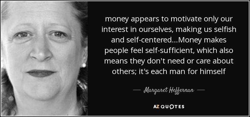 money appears to motivate only our interest in ourselves, making us selfish and self-centered...Money makes people feel self-sufficient, which also means they don't need or care about others; it's each man for himself - Margaret Heffernan