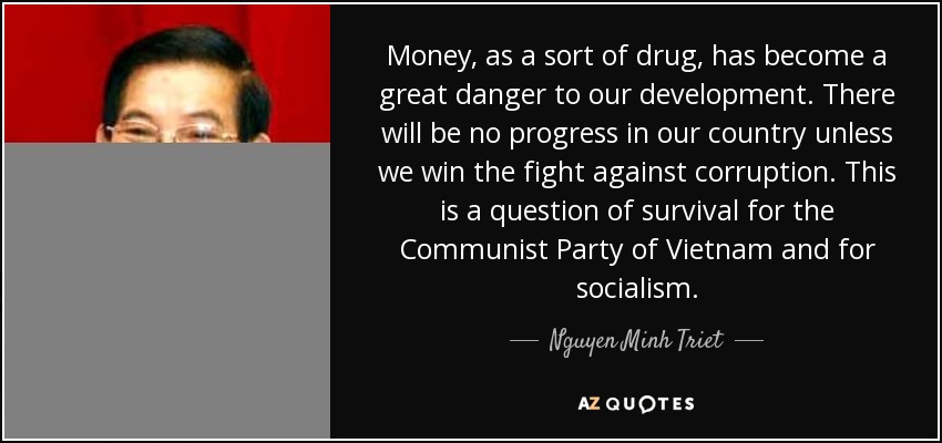 Money, as a sort of drug, has become a great danger to our development. There will be no progress in our country unless we win the fight against corruption. This is a question of survival for the Communist Party of Vietnam and for socialism. - Nguyen Minh Triet