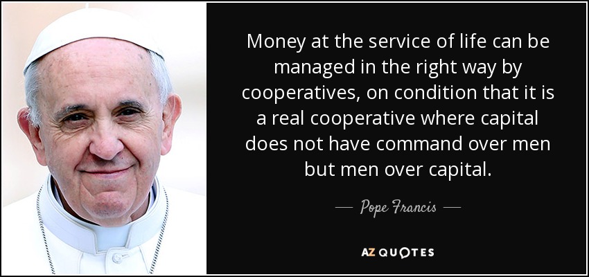 Money at the service of life can be managed in the right way by cooperatives, on condition that it is a real cooperative where capital does not have command over men but men over capital. - Pope Francis