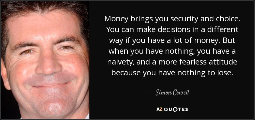 Money brings you security and choice. You can make decisions in a different way if you have a lot of money. But when you have nothing, you have a naivety, and a more fearless attitude because you have nothing to lose. - Simon Cowell