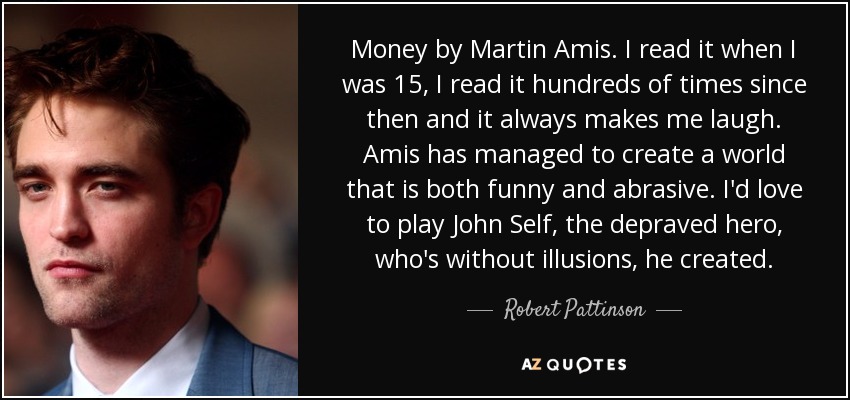 Money by Martin Amis. I read it when I was 15, I read it hundreds of times since then and it always makes me laugh. Amis has managed to create a world that is both funny and abrasive. I'd love to play John Self, the depraved hero, who's without illusions, he created. - Robert Pattinson