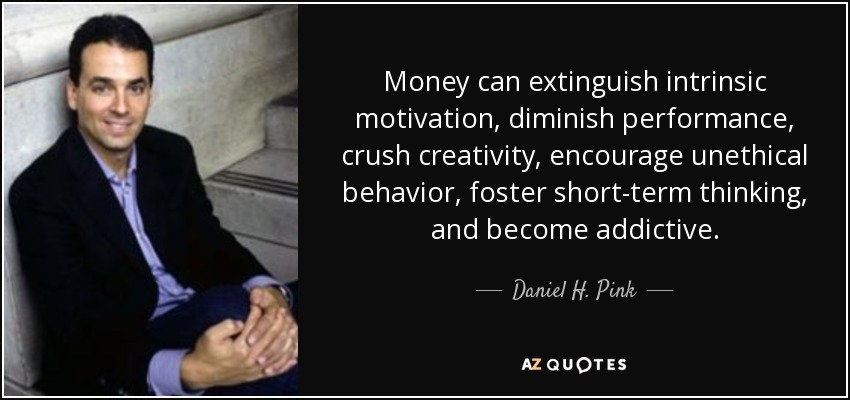 Money can extinguish intrinsic motivation, diminish performance, crush creativity, encourage unethical behavior, foster short-term thinking, and become addictive. - Daniel H. Pink