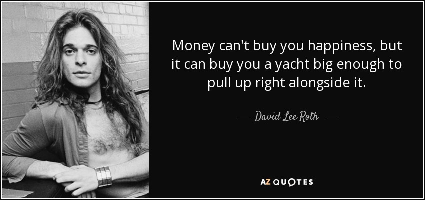 Money can't buy you happiness, but it can buy you a yacht big enough to pull up right alongside it. - David Lee Roth