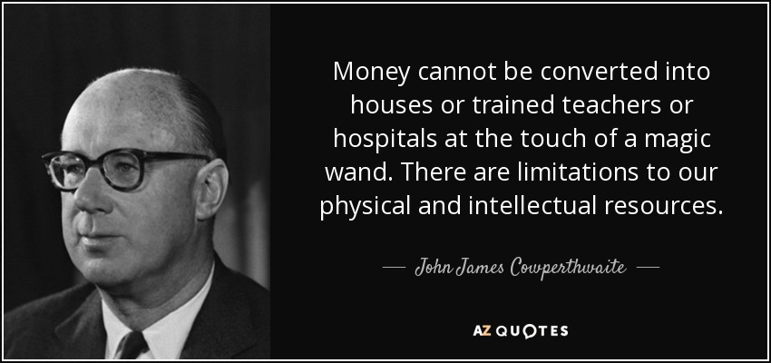Money cannot be converted into houses or trained teachers or hospitals at the touch of a magic wand. There are limitations to our physical and intellectual resources. - John James Cowperthwaite
