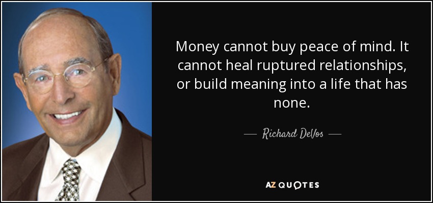Money cannot buy peace of mind. It cannot heal ruptured relationships, or build meaning into a life that has none. - Richard DeVos