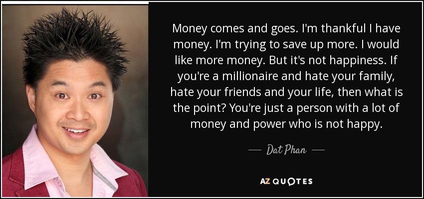 Money comes and goes. I'm thankful I have money. I'm trying to save up more. I would like more money. But it's not happiness. If you're a millionaire and hate your family, hate your friends and your life, then what is the point? You're just a person with a lot of money and power who is not happy. - Dat Phan