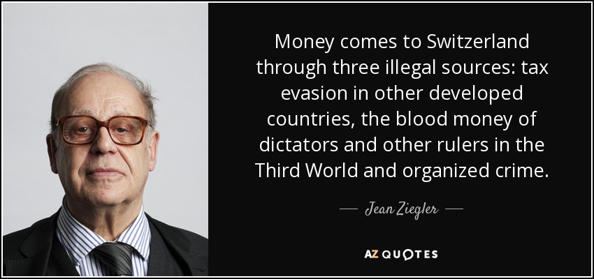 Money comes to Switzerland through three illegal sources: tax evasion in other developed countries, the blood money of dictators and other rulers in the Third World and organized crime. - Jean Ziegler