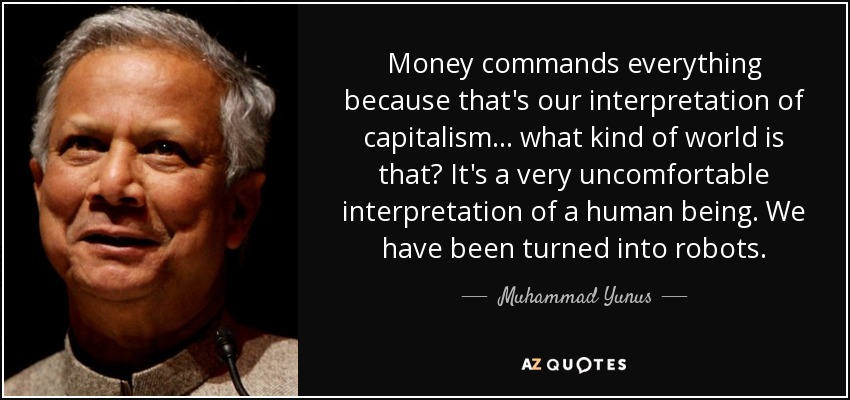 Money commands everything because that's our interpretation of capitalism ... what kind of world is that? It's a very uncomfortable interpretation of a human being. We have been turned into robots. - Muhammad Yunus