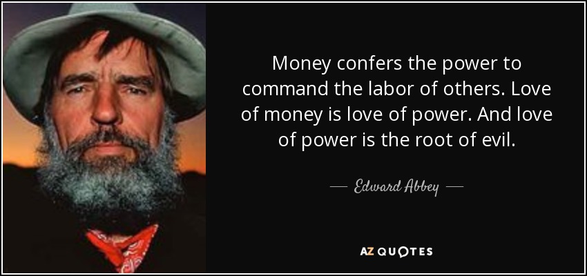 Money confers the power to command the labor of others. Love of money is love of power. And love of power is the root of evil. - Edward Abbey