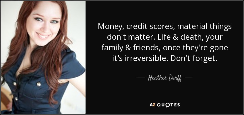 Money, credit scores, material things don't matter. Life & death, your family & friends, once they're gone it's irreversible. Don't forget. - Heather Dorff