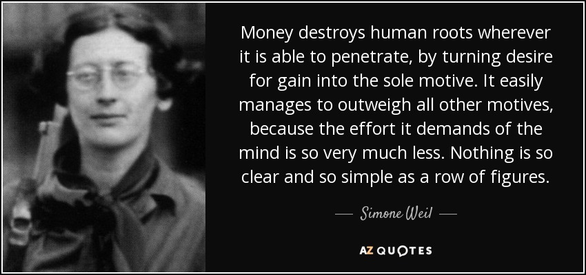 Money destroys human roots wherever it is able to penetrate, by turning desire for gain into the sole motive. It easily manages to outweigh all other motives, because the effort it demands of the mind is so very much less. Nothing is so clear and so simple as a row of figures. - Simone Weil