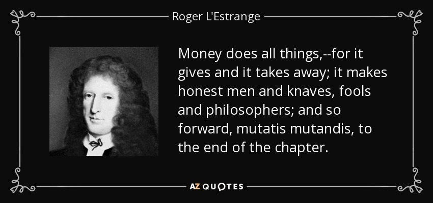 Money does all things,--for it gives and it takes away; it makes honest men and knaves, fools and philosophers; and so forward, mutatis mutandis, to the end of the chapter. - Roger L'Estrange
