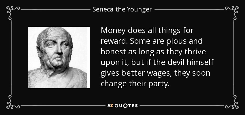 Money does all things for reward. Some are pious and honest as long as they thrive upon it, but if the devil himself gives better wages, they soon change their party. - Seneca the Younger