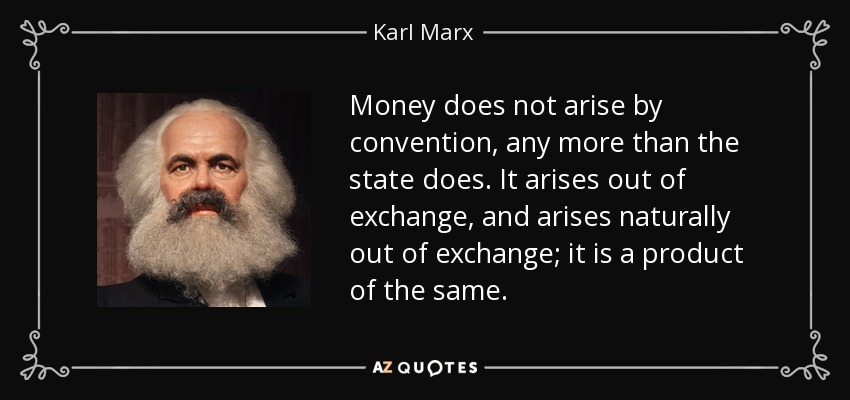 Money does not arise by convention, any more than the state does. It arises out of exchange, and arises naturally out of exchange; it is a product of the same. - Karl Marx