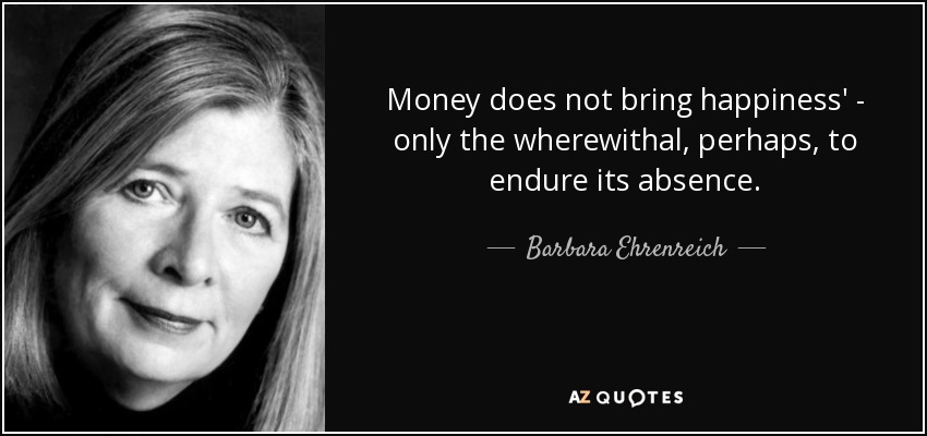 Money does not bring happiness' - only the wherewithal, perhaps, to endure its absence. - Barbara Ehrenreich