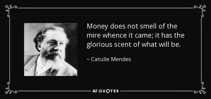 Money does not smell of the mire whence it came; it has the glorious scent of what will be. - Catulle Mendes