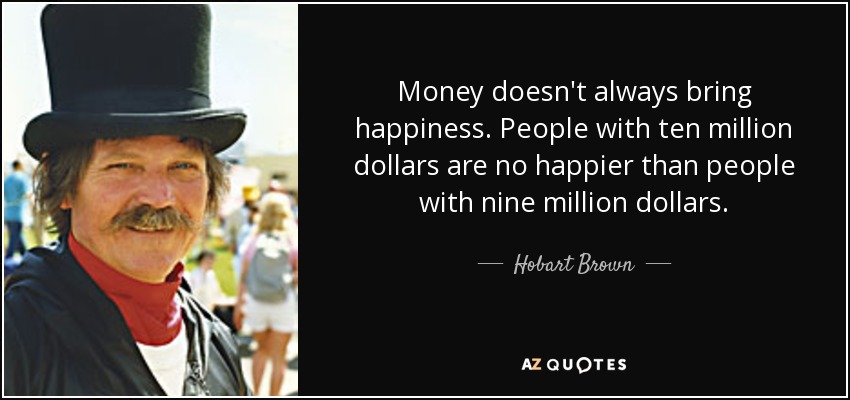 Money doesn't always bring happiness. People with ten million dollars are no happier than people with nine million dollars. - Hobart Brown