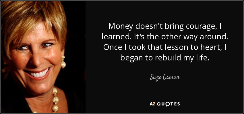 Money doesn't bring courage, I learned. It's the other way around. Once I took that lesson to heart, I began to rebuild my life. - Suze Orman