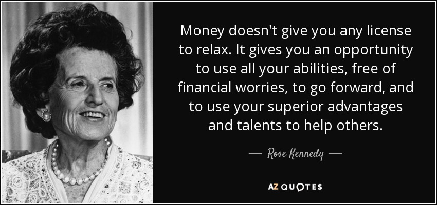 Money doesn't give you any license to relax. It gives you an opportunity to use all your abilities, free of financial worries, to go forward, and to use your superior advantages and talents to help others. - Rose Kennedy