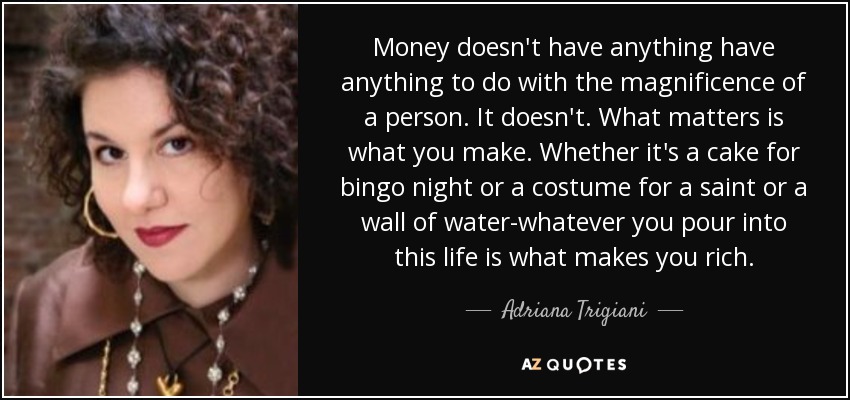 Money doesn't have anything have anything to do with the magnificence of a person. It doesn't. What matters is what you make. Whether it's a cake for bingo night or a costume for a saint or a wall of water-whatever you pour into this life is what makes you rich. - Adriana Trigiani