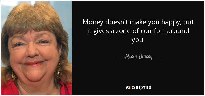 Money doesn't make you happy, but it gives a zone of comfort around you. - Maeve Binchy