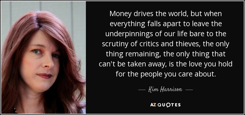Money drives the world, but when everything falls apart to leave the underpinnings of our life bare to the scrutiny of critics and thieves, the only thing remaining, the only thing that can't be taken away, is the love you hold for the people you care about. - Kim Harrison