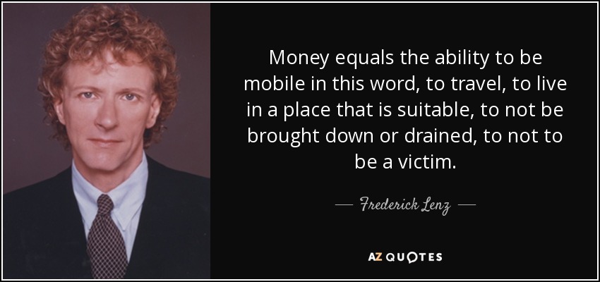 Money equals the ability to be mobile in this word, to travel, to live in a place that is suitable, to not be brought down or drained, to not to be a victim. - Frederick Lenz